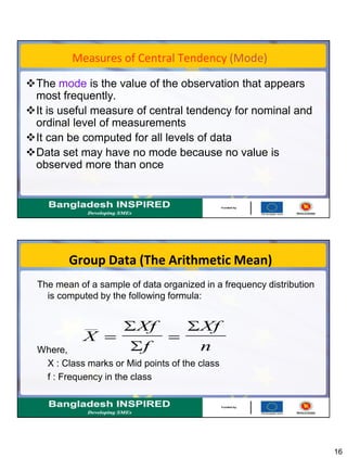 16
Measures of Central Tendency (Mode)
The mode is the value of the observation that appears
most frequently.
It is useful measure of central tendency for nominal and
ordinal level of measurements
It can be computed for all levels of data
Data set may have no mode because no value is
observed more than once
Group Data (The Arithmetic Mean)
The mean of a sample of data organized in a frequency distribution
is computed by the following formula:
Where,
X : Class marks or Mid points of the class
f : Frequency in the class
X
Xf
f
Xf
n
 