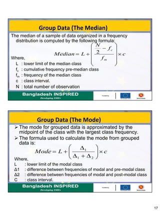 17
Group Data (The Median)
The median of a sample of data organized in a frequency
distribution is computed by the following formula:
Where,
L : lower limit of the median class
fc : cumulative frequency pre-median class
fm : frequency of the median class
c : class interval.
N : total number of observation
c
f
f
N
LMedian
m
c
2
Group Data (The Mode)
 The mode for grouped data is approximated by the
midpoint of the class with the largest class frequency.
 The formula used to calculate the mode from grouped
data is:
Where,
L : lower limit of the modal class
Δ1 : difference between frequencies of modal and pre-modal class
Δ2 : difference between frequencies of modal and post-modal class
C : class interval.
cLMode
21
1
 