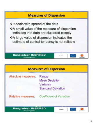 18
Measures of Dispersion
It deals with spread of the data
A small value of the measure of dispersion
indicates that data are clustered closely
A large value of dispersion indicates the
estimate of central tendency is not reliable
Measures of Dispersion
Absolute measures: Range
Mean Deviation
Variance
Standard Deviation
Relative measures: Coefficient of Variation
 