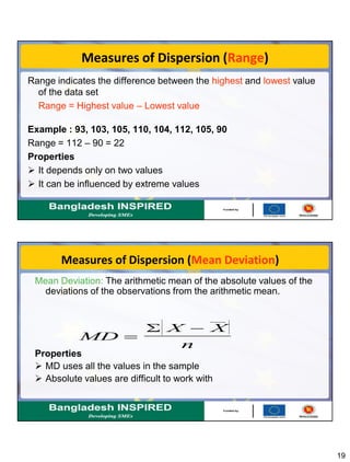 19
Measures of Dispersion (Range)
Range indicates the difference between the highest and lowest value
of the data set
Range = Highest value – Lowest value
Example : 93, 103, 105, 110, 104, 112, 105, 90
Range = 112 – 90 = 22
Properties
 It depends only on two values
 It can be influenced by extreme values
Measures of Dispersion (Mean Deviation)
Mean Deviation: The arithmetic mean of the absolute values of the
deviations of the observations from the arithmetic mean.
Properties
 MD uses all the values in the sample
 Absolute values are difficult to work with
MD
X X
n
 