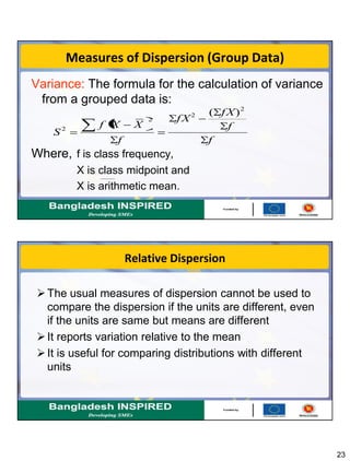 23
Measures of Dispersion (Group Data)
Variance: The formula for the calculation of variance
from a grouped data is:
Where, f is class frequency,
X is class midpoint and
X is arithmetic mean.
f
f
fX
fX
f
XXf
S
2
2
2
2
)(
Relative Dispersion
The usual measures of dispersion cannot be used to
compare the dispersion if the units are different, even
if the units are same but means are different
It reports variation relative to the mean
It is useful for comparing distributions with different
units
 