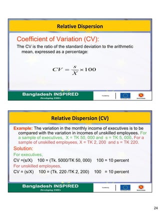 24
Relative Dispersion
Coefficient of Variation (CV):
The CV is the ratio of the standard deviation to the arithmetic
mean, expressed as a percentage:
100
X
s
CV
Relative Dispersion (CV)
Example: The variation in the monthly income of executives is to be
compared with the variation in incomes of unskilled employees. For
a sample of executives, X = TK 50, 000 and s = TK 5, 000. For a
sample of unskilled employees, X = TK 2, 200 and s = TK 220.
Solution:
For executives,
CV =(s/X) 100 = (Tk. 5000/TK 50, 000) 100 = 10 percent
For unskilled employees,
CV = (s/X) 100 = (Tk. 220 /TK 2, 200) 100 = 10 percent
 