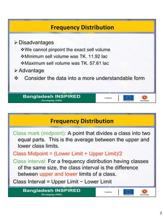 3
Frequency Distribution
Disadvantages
We cannot pinpoint the exact sell volume
Minimum sell volume was TK. 11.92 lac
Maximum sell volume was TK. 57.61 lac
Advantage
 Consider the data into a more understandable form
Frequency Distribution
Class mark (midpoint): A point that divides a class into two
equal parts. This is the average between the upper and
lower class limits.
Class Midpoint = (Lower Limit + Upper Limit)/2
Class interval: For a frequency distribution having classes
of the same size, the class interval is the difference
between upper and lower limits of a class.
Class Interval = Upper Limit − Lower Limit
 