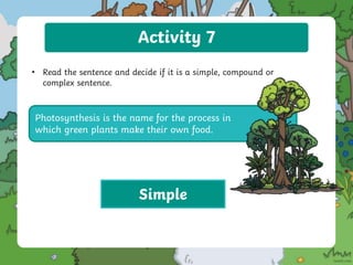 Activity 7
• Read the sentence and decide if it is a simple, compound or
complex sentence.
Photosynthesis is the name for the process in
which green plants make their own food.
Simple
 