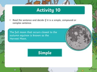 Activity 10
• Read the sentence and decide if it is a simple, compound or
complex sentence.
The full moon that occurs closest to the
autumn equinox is known as the
Harvest Moon.
Simple
 