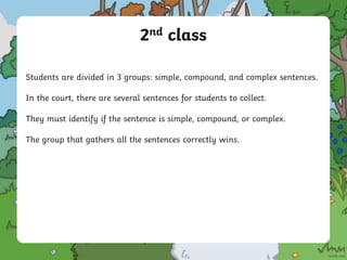 2nd class
Students are divided in 3 groups: simple, compound, and complex sentences.
In the court, there are several sentences for students to collect.
They must identify if the sentence is simple, compound, or complex.
The group that gathers all the sentences correctly wins.
 