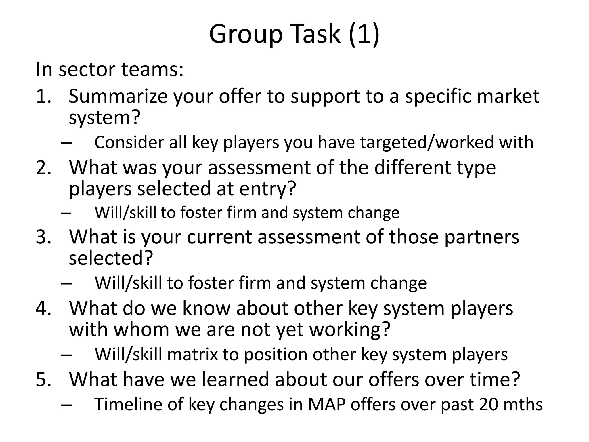 Group Task (1)
In sector teams:
1. Summarize your offer to support to a specific market
system?
– Consider all key players you have targeted/worked with
2. What was your assessment of the different type
players selected at entry?
– Will/skill to foster firm and system change
3. What is your current assessment of those partners
selected?
– Will/skill to foster firm and system change
4. What do we know about other key system players
with whom we are not yet working?
– Will/skill matrix to position other key system players
5. What have we learned about our offers over time?
– Timeline of key changes in MAP offers over past 20 mths
 