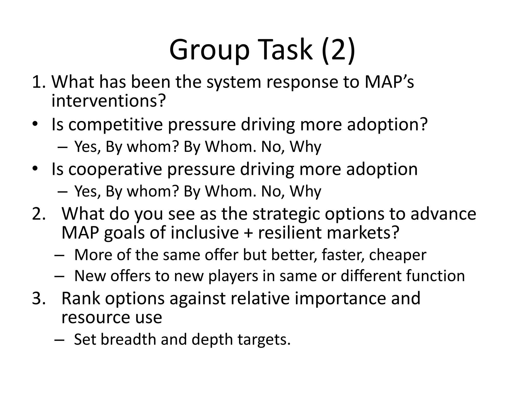 Group Task (2)
1. What has been the system response to MAP’s
interventions?
• Is competitive pressure driving more adoption?
– Yes, By whom? By Whom. No, Why
• Is cooperative pressure driving more adoption
– Yes, By whom? By Whom. No, Why
2. What do you see as the strategic options to advance
MAP goals of inclusive + resilient markets?
– More of the same offer but better, faster, cheaper
– New offers to new players in same or different function
3. Rank options against relative importance and
resource use
– Set breadth and depth targets.
 
