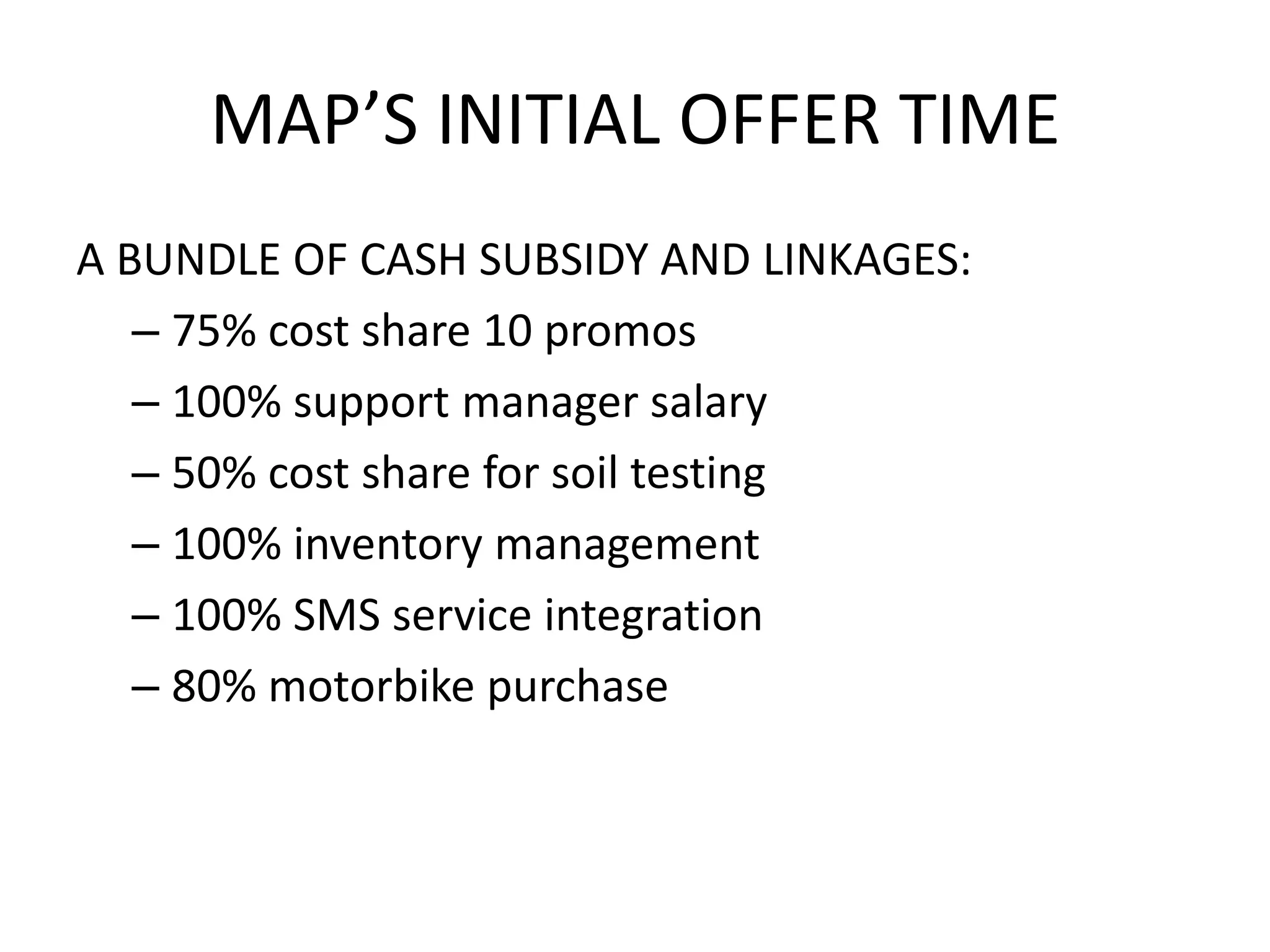 MAP’S INITIAL OFFER TIME
A BUNDLE OF CASH SUBSIDY AND LINKAGES:
– 75% cost share 10 promos
– 100% support manager salary
– 50% cost share for soil testing
– 100% inventory management
– 100% SMS service integration
– 80% motorbike purchase
 