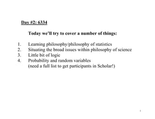 Day #2: 6334
Today we’ll try to cover a number of things:
1.
2.
3.
4.

Learning philosophy/philosophy of statistics
Situating the broad issues within philosophy of science
Little bit of logic
Probability and random variables
(need a full list to get participants in Scholar!)

1

 