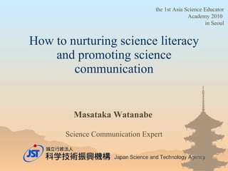 How to nurturing science literacy and promoting science communication Masataka Watanabe   Science Communication Expert the  1st Asia Science Educator Academy 2010   in Seoul 