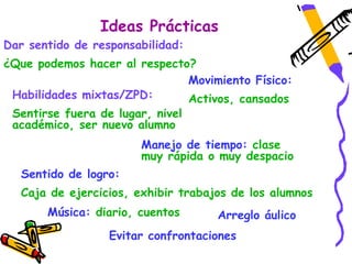 Ideas Prácticas
Dar sentido de responsabilidad:
¿Que podemos hacer al respecto?
                              Movimiento Físico:
 Habilidades mixtas/ZPD:      Activos, cansados
 Sentirse fuera de lugar, nivel
 académico, ser nuevo alumno
                        Manejo de tiempo: clase
                        muy rápida o muy despacio
   Sentido de logro:
   Caja de ejercicios, exhibir trabajos de los alumnos
       Música: diario, cuentos       Arreglo áulico
                  Evitar confrontaciones
 