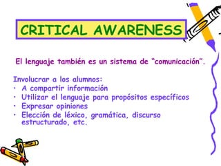 CRITICAL AWARENESS

El lenguaje también es un sistema de “comunicación”.

Involucrar a los alumnos:
• A compartir información
• Utilizar el lenguaje para propósitos específicos
• Expresar opiniones
• Elección de léxico, gramática, discurso
  estructurado, etc.
 