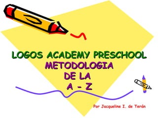 LOGOS ACADEMY PRESCHOOL
      METODOLOGIA
         DE LA
         A - Z

             Por Jacqueline I. de Terán
 