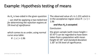 Example: Hypothesis testing of means
As Ha is two-sided in the given question
-- we shall be applying a two-tailed test
for determining the rejection regions at
5% level of significance
which comes to as under, using normal
curve area table:
R : | z | > 1.96
The observed value of z is 1.231 which is
in the acceptance region since R : | z | >
1.96
and thus H0 is accepted.
Conclusion:
the given sample (with mean height =
67.47") can be regarded to have been
taken from a population with mean
height 67.39" and standard deviation
1.30" at 5% level of significance.
(Arthvidya Consulting | April 2020) 10
 