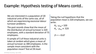 Example: Hypothesis testing of Means contd..
We are interested in a population of 20
industrial units of the same size, all of
which are experiencing excessive labour
turnover problems.
The past records show that the mean of
the distribution of annual turnover is 320
employees, with a standard deviation of 75
employees.
A sample of 5 of these industrial units is
taken at random which gives a mean of
annual turnover as 300 employees. Is the
sample mean consistent with the
population mean? Test at 5% level.
Taking the null hypothesis that the
population mean is 320 employees, we can
write:
H0 : 𝜇H0 = 320
Ha : 𝜇Ha ≠ 320
Z= = – 0.67
(Arthvidya Consulting | April 2020) 12
 