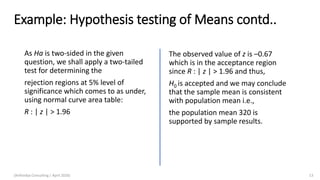 Example: Hypothesis testing of Means contd..
As Ha is two-sided in the given
question, we shall apply a two-tailed
test for determining the
rejection regions at 5% level of
significance which comes to as under,
using normal curve area table:
R : | z | > 1.96
The observed value of z is –0.67
which is in the acceptance region
since R : | z | > 1.96 and thus,
H0 is accepted and we may conclude
that the sample mean is consistent
with population mean i.e.,
the population mean 320 is
supported by sample results.
(Arthvidya Consulting | April 2020) 13
 
