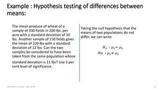 Example : Hypothesis testing of differences between
means:
The mean produce of wheat of a
sample of 100 fields in 200 lbs. per
acre with a standard deviation of 10
lbs. Another sample of 150 fields gives
the mean of 220 lbs with a standard
deviation of 12 lbs. Can the two
samples be considered to have been
taken from the same population whose
standard deviation is 11 lbs? Use 5 per
cent level of significance.
Taking the null hypothesis that the
means of two populations do not
differ, we can write
𝐻0 ∶ 𝜇1= 𝜇2
𝐻𝑎 ∶ 𝜇1≠ 𝜇2
(Arthvidya Consulting | April 2020) 14
 