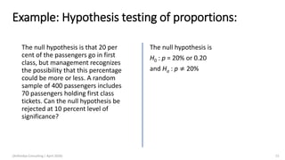 Example: Hypothesis testing of proportions:
The null hypothesis is that 20 per
cent of the passengers go in first
class, but management recognizes
the possibility that this percentage
could be more or less. A random
sample of 400 passengers includes
70 passengers holding first class
tickets. Can the null hypothesis be
rejected at 10 percent level of
significance?
The null hypothesis is
H0 : p = 20% or 0.20
and Ha : p ≠ 20%
(Arthvidya Consulting | April 2020) 15
 