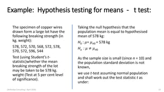Example: Hypothesis testing for means - t test:
The specimen of copper wires
drawn form a large lot have the
following breaking strength (in
kg. weight):
578, 572, 570, 568, 572, 578,
570, 572, 596, 544
Test (using Student’s t-
statistic)whether the mean
breaking strength of the lot
may be taken to be 578 kg.
weight (Test at 5 per cent level
of significance).
Taking the null hypothesis that the
population mean is equal to hypothesised
mean of 578 kg:
H0 : 𝜇= 𝜇H0 = 578 kg
Ha : 𝜇 ≠ 𝜇H0
As the sample size is small (since n = 10) and
the population standard deviation is not
known,
we use t-test assuming normal population
and shall work out the test statistic t as
under:
(Arthvidya Consulting | April 2020) 19
 