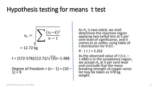 Hypothesis testing for means t test
𝜎𝑠 = ෎
(𝑥𝑖− ҧ𝑥)2
𝑛 − 1
= 12.72 kg
t = (572-578)/(12.72/ 10)=-1.488
Degree of freedom = (n – 1) = (10 –
1) = 9
As Ha is two-sided, we shall
determine the rejection region
applying two-tailed test at 5 per
cent level of significance, and it
comes to as under, using table of
t-distribution for 9 d.f.:
R : | t | > 2.262
As the observed value of t (i.e. –
1.488) is in the acceptance region,
we accept H0 at 5 per cent level
and conclude that the mean
breaking strength of copper wires
lot may be taken as 578 kg.
weight.
(Arthvidya Consulting | April 2020) 21
 