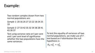 Example:
Two random samples drawn from two
normal populations are:
Sample 1: 20 16 26 27 23 22 18 24 25
19
Sample 2: 27 33 42 35 32 34 38 28 41
43 30 37
Test using variance ratio at 5 per cent
and 1 per cent level of significance
whether the two populations have the
same variances.
To test the equality of variances of two
normal populations, we make use of F-
test based on F-distribution the null
hypothesis is:
𝐻0: 𝜎 𝑃1
2
= 𝜎 𝑝2
2
(Arthvidya Consulting | April 2020) 26
 