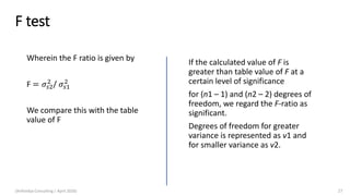 F test
Wherein the F ratio is given by
F = 𝜎𝑠2
2
/ 𝜎𝑠1
2
We compare this with the table
value of F
If the calculated value of F is
greater than table value of F at a
certain level of significance
for (n1 – 1) and (n2 – 2) degrees of
freedom, we regard the F-ratio as
significant.
Degrees of freedom for greater
variance is represented as v1 and
for smaller variance as v2.
(Arthvidya Consulting | April 2020) 27
 