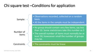 Chi square test –Conditions for application
Sample:
• Observations recorded, collected on a random
basis.
• All the items in the sample must be independent.
Number of
items
• No group should contain very few items, say less
than 10. Some statisticians take this number as 5
• The overall number of items must normally be at
least 50, howsoever small the number of groups
may be.
Constraints • The constraints must be linear.
(Arthvidya Consulting | April 2020) 28
 