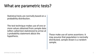 What are parametric tests?
Statistical tests are normally based on a
probability distribution.
The test technique makes use of one or
more values obtained from sample data
[often called test statistic(s)] to arrive at
a probability statement about the
hypothesis.
(Arthvidya Consulting | April 2020) 3
These make use of some assertions: it
may assume that population is normally
distributed, sample drawn is a random
sample.
 