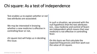 Chi square: As a test of independence
Test enables us to explain whether or not
two attributes are associated.
We may be interested in knowing
whether a new medicine is effective in
controlling fever or not,
chi square test will helps us in deciding
this issue.
In such a situation, we proceed with the
null hypothesis that the two attributes
(viz., new medicine and control of fever)
are independent which means that new
medicine is not effective in controlling
fever.
On this basis we first calculate the
expected frequencies and then work out
the value of chi square.
(Arthvidya Consulting | April 2020) 33
 
