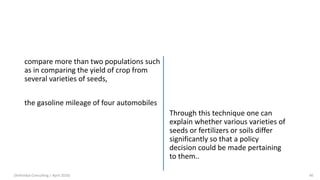 compare more than two populations such
as in comparing the yield of crop from
several varieties of seeds,
the gasoline mileage of four automobiles
Through this technique one can
explain whether various varieties of
seeds or fertilizers or soils differ
significantly so that a policy
decision could be made pertaining
to them..
(Arthvidya Consulting | April 2020) 46
 