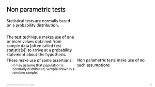 Non parametric tests
Statistical tests are normally based
on a probability distribution.
The test technique makes use of one
or more values obtained from
sample data [often called test
statistic(s)] to arrive at a probability
statement about the hypothesis.
These make use of some assertions:
it may assume that population is
normally distributed, sample drawn is a
random sample.
(Arthvidya Consulting | April 2020) 47
Non parametric tests make use of no
such assumptions
 