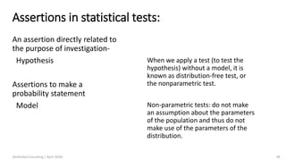 Assertions in statistical tests:
An assertion directly related to
the purpose of investigation-
Hypothesis
Assertions to make a
probability statement
Model
(Arthvidya Consulting | April 2020) 48
When we apply a test (to test the
hypothesis) without a model, it is
known as distribution-free test, or
the nonparametric test.
Non-parametric tests: do not make
an assumption about the parameters
of the population and thus do not
make use of the parameters of the
distribution.
 
