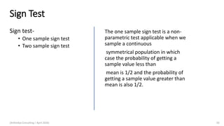 Sign Test
Sign test-
• One sample sign test
• Two sample sign test
(Arthvidya Consulting | April 2020) 50
The one sample sign test is a non-
parametric test applicable when we
sample a continuous
symmetrical population in which
case the probability of getting a
sample value less than
mean is 1/2 and the probability of
getting a sample value greater than
mean is also 1/2.
 