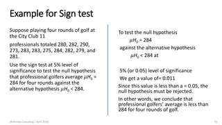 Example for Sign test
Suppose playing four rounds of golf at
the City Club 11
professionals totaled 280, 282, 290,
273, 283, 283, 275, 284, 282, 279, and
281.
Use the sign test at 5% level of
significance to test the null hypothesis
that professional golfers average 𝜇H0 =
284 for four rounds against the
alternative hypothesis 𝜇H0 < 284.
(Arthvidya Consulting | April 2020) 51
To test the null hypothesis
𝜇H0 = 284
against the alternative hypothesis
𝜇H0 < 284 at
5% (or 0.05) level of significance
We get a value of= 0.011
Since this value is less than a = 0.05, the
null hypothesis must be rejected.
In other words, we conclude that
professional golfers’ average is less than
284 for four rounds of golf.
 