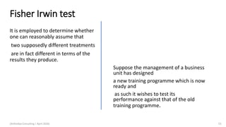 Fisher Irwin test
It is employed to determine whether
one can reasonably assume that
two supposedly different treatments
are in fact different in terms of the
results they produce.
(Arthvidya Consulting | April 2020) 53
Suppose the management of a business
unit has designed
a new training programme which is now
ready and
as such it wishes to test its
performance against that of the old
training programme.
 