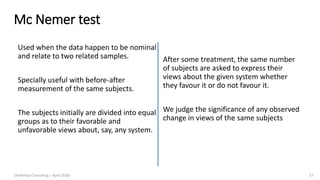 Mc Nemer test
After some treatment, the same number
of subjects are asked to express their
views about the given system whether
they favour it or do not favour it.
We judge the significance of any observed
change in views of the same subjects
(Arthvidya Consulting | April 2020) 57
Used when the data happen to be nominal
and relate to two related samples.
Specially useful with before-after
measurement of the same subjects.
The subjects initially are divided into equal
groups as to their favorable and
unfavorable views about, say, any system.
 