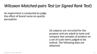 Wilcoxon Matched-pairs Test (or Signed Rank Test)
An experiment is conducted to judge
the effect of brand name on quality
perception.
(Arthvidya Consulting | April 2020) 59
16 subjects are recruited for the
purpose and are asked to taste and
compare two samples of product on
a set of scale items judged to be
ordinal. The following data are
obtained:
 