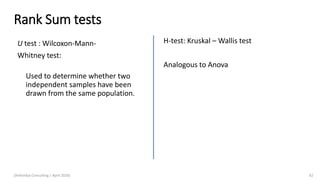 Rank Sum tests
U test : Wilcoxon-Mann-
Whitney test:
Used to determine whether two
independent samples have been
drawn from the same population.
(Arthvidya Consulting | April 2020) 62
H-test: Kruskal – Wallis test
Analogous to Anova
 