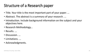Structure of a Research paper
• Title. Your title is the most important part of your paper. ...
• Abstract. The abstract is a summary of your research. ...
• Introduction. Include background information on the subject and your
objectives here.
• Research Methodology...
• Results. ...
• Discussion. ...
• Limitations. ...
• Acknowledgments.
(Arthvidya Consulting | April 2020) 64
 