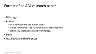 Format of an APA research paper
• Title page
• Abstract
• An introduction to the author’s ideas
• A brief summary of the research the author conducted
• Define any abbreviations and terminology.
• Body
• Text citation and references
(Arthvidya Consulting | April 2020) 65
 