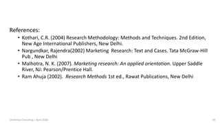 References:
• Kothari, C.R. (2004) Research Methodology: Methods and Techniques. 2nd Edition,
New Age International Publishers, New Delhi.
• Nargundkar, Rajendra(2002) Marketing Research: Text and Cases. Tata McGraw-Hill
Pub , New Delhi
• Malhotra, N. K. (2007). Marketing research: An applied orientation. Upper Saddle
River, NJ: Pearson/Prentice Hall.
• Ram Ahuja (2002). Research Methods 1st ed., Rawat Publications, New Delhi
(Arthvidya Consulting | April 2020) 66
 