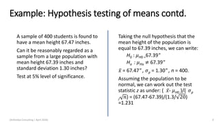 Example: Hypothesis testing of means contd.
A sample of 400 students is found to
have a mean height 67.47 inches.
Can it be reasonably regarded as a
sample from a large population with
mean height 67.39 inches and
standard deviation 1.30 inches?
Test at 5% level of significance.
Taking the null hypothesis that the
mean height of the population is
equal to 67.39 inches, we can write:
H0 : 𝜇H0 =67.39"
Ha : 𝜇Ha ≠ 67.39"
ҧ𝑥 = 67.47" , 𝜎p = 1.30" , n = 400.
Assuming the population to be
normal, we can work out the test
statistic z as under: ( ҧ𝑥- 𝜇H0 )/( 𝜎p
/ 𝑛) = (67.47-67.39)/(1.3/ 20)
=1.231
(Arthvidya Consulting | April 2020) 9
 