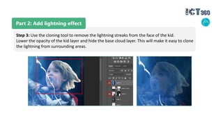Part 2: Add lightning effect
Step 3: Use the cloning tool to remove the lightning streaks from the face of the kid.
Lower the opacity of the kid layer and hide the base cloud layer. This will make it easy to clone
the lightning from surrounding areas.
 