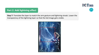 Part 2: Add lightning effect
Step 7: Translate the layer to match the arm gesture and lightning streak. Lower the
transparency of the lightning layer so that the kid image gets visible.
 