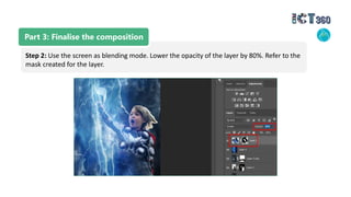Part 3: Finalise the composition
Step 2: Use the screen as blending mode. Lower the opacity of the layer by 80%. Refer to the
mask created for the layer.
 