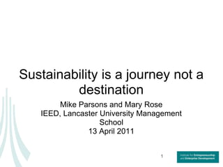 Sustainability is a journey not a destination Mike Parsons and Mary Rose IEED, Lancaster University Management School 13 April 2011 1 