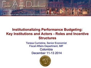 Institutionalizing Performance Budgeting:
Key Institutions and Actors - Roles and Incentive
Structures
Teresa Curristine, Senior Economist
Fiscal Affairs Department, IMF
Colombia
December 11-13 2014
 