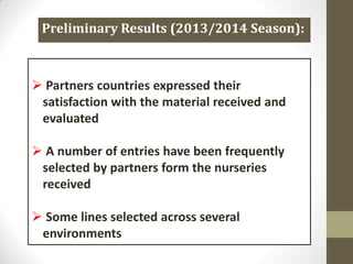  Partners countries expressed their
satisfaction with the material received and
evaluated
 A number of entries have been frequently
selected by partners form the nurseries
received
 Some lines selected across several
environments
Preliminary Results (2013/2014 Season):
 