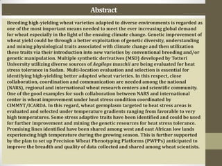 Abstract
Breeding high-yielding wheat varieties adapted to diverse environments is regarded as
one of the most important means needed to meet the ever increasing global demand
for wheat especially in the light of the ensuing climate change. Genetic improvement of
wheat yield could be through a better exploitation of genetic diversity, understanding
and mining physiological traits associated with climate change and then utilization
these traits via their introduction into new varieties by conventional breeding and/or
genetic manipulation. Multiple synthetic derivatives (MSD) developed by Tottori
University utilizing diverse sources of Aegilops tauschii are being evaluated for heat
stress tolerance in Sudan. Multi-location evaluation and selection is essential for
identifying high-yielding better adapted wheat varieties. In this respect, close
collaboration, coordination and communication are needed among the national
(NARS), regional and international wheat research centers and scientific community.
One of the good examples for such collaboration between NARS and international
center is wheat improvement under heat stress condition coordinated by
CIMMYT/ICARDA. In this regard, wheat germplasm targeted to heat stress areas is
evaluated and selected under temperature gradients ranging from favorable to very
high temperatures. Some stress adaptive traits have been identified and could be used
for further improvement and mining the genetic resources for heat stress tolerance.
Promising lines identified have been shared among west and east African low lands
experiencing high temperature during the growing season. This is further supported
by the plan to set up Precision Wheat Phenotyping Platforms (PWPPs) anticipated to
improve the breadth and quality of data collected and shared among wheat scientists.
 